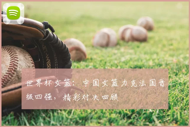 世界杯女篮:中国女篮力克法国晋级四强,精彩对决回顾