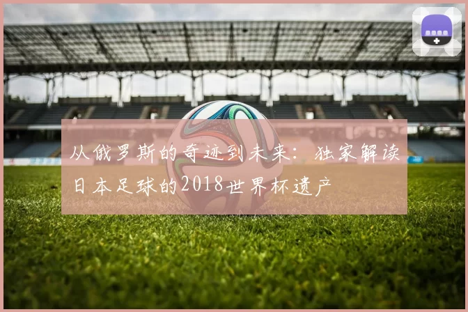 从俄罗斯的奇迹到未来：独家解读日本足球的2018世界杯遗产