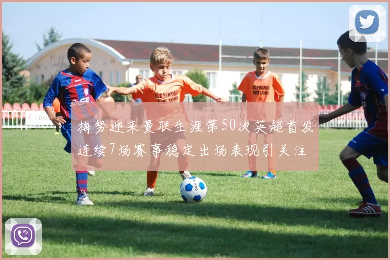 梅努迎来曼联生涯第50次英超首发连续7场赛事稳定出场表现引关注