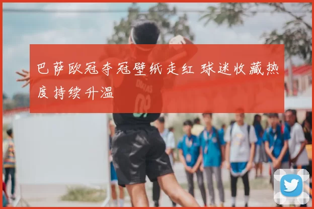 巴萨欧冠夺冠壁纸走红 球迷收藏热度持续升温