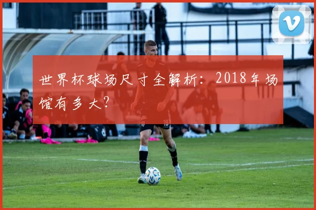 世界杯球场尺寸全解析:2018年场馆有多大?