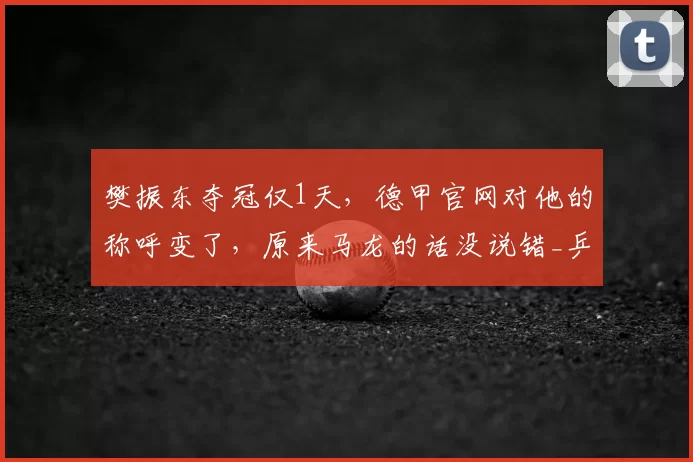 樊振东夺冠仅1天,德甲官网对他的称呼变了,原来马龙的话没说错_乒坛_传承_赛事