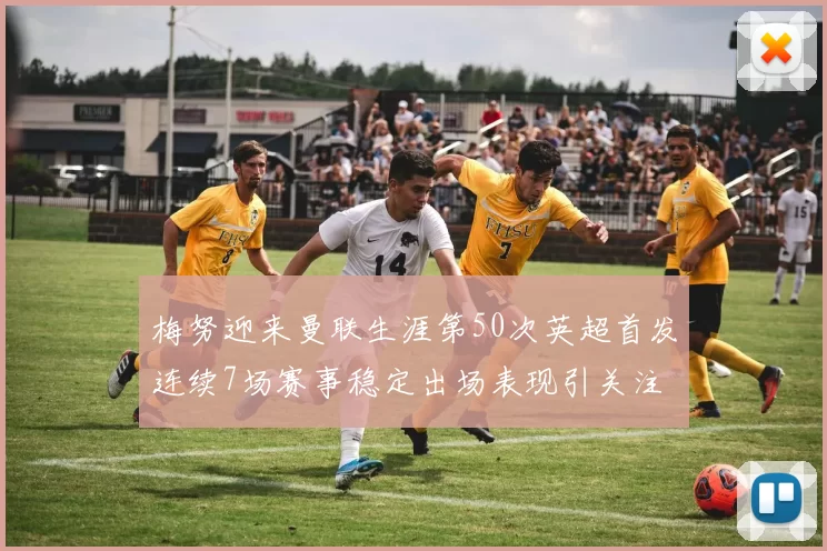 梅努迎来曼联生涯第50次英超首发连续7场赛事稳定出场表现引关注