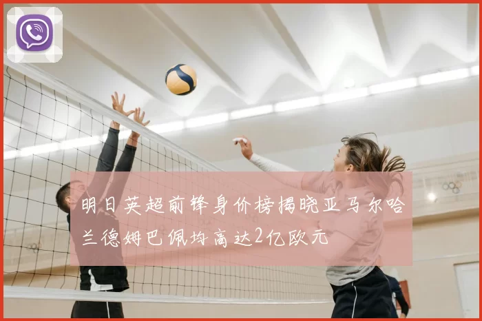 明日英超前锋身价榜揭晓亚马尔哈兰德姆巴佩均高达2亿欧元