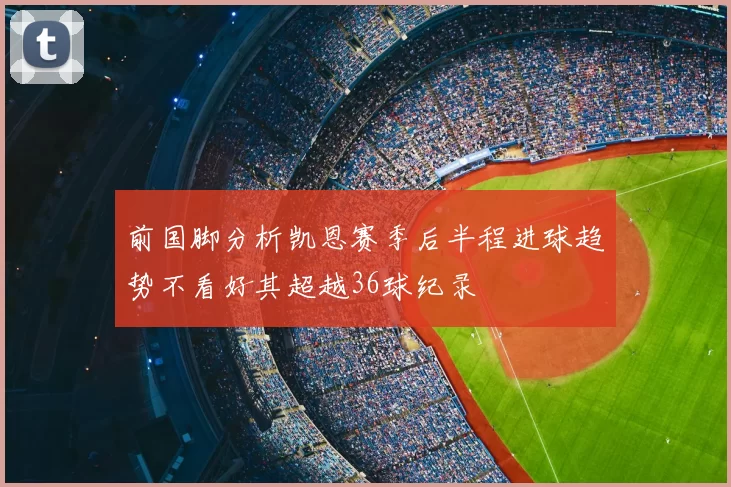 前国脚分析凯恩赛季后半程进球趋势不看好其超越36球纪录