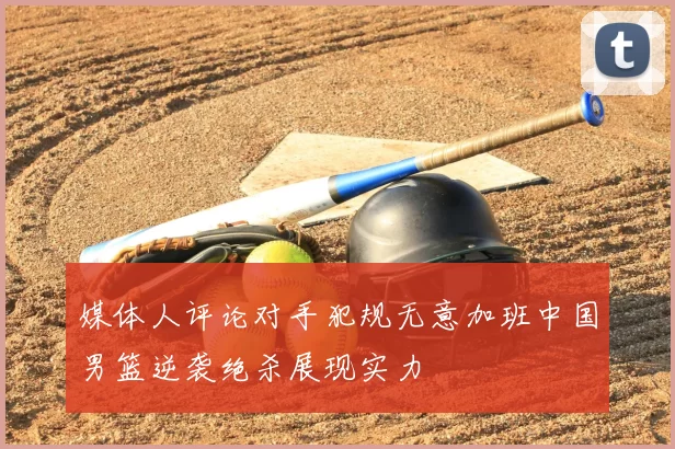 媒体人评论对手犯规无意加班中国男篮逆袭绝杀展现实力