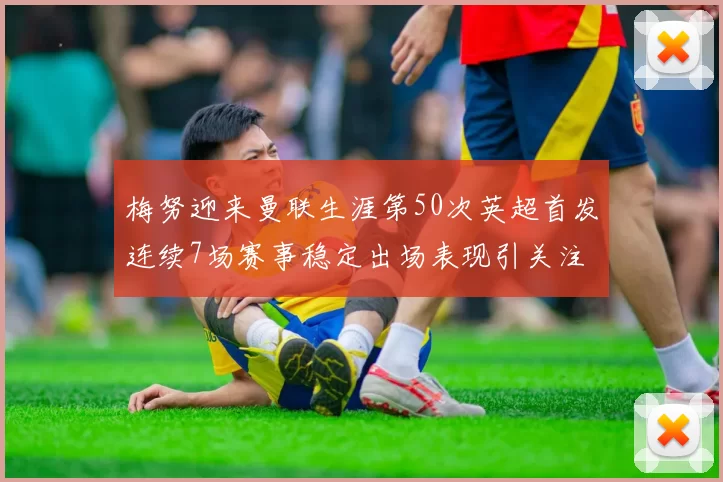 梅努迎来曼联生涯第50次英超首发连续7场赛事稳定出场表现引关注
