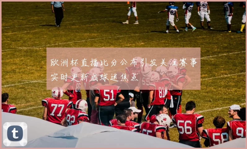 欧洲杯直播比分公布引发关注赛事实时更新成球迷焦点