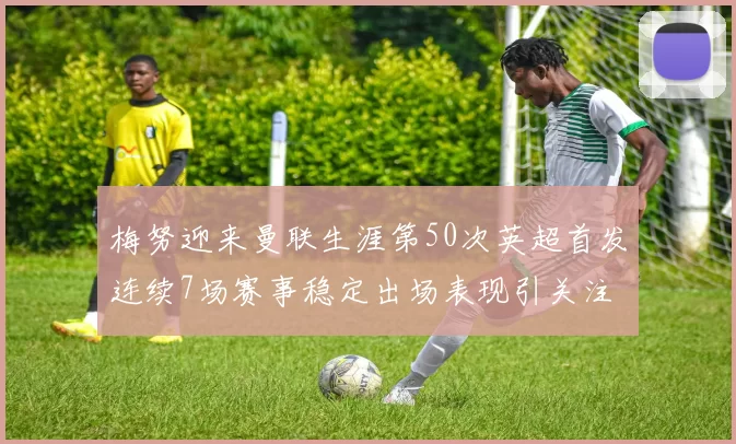 梅努迎来曼联生涯第50次英超首发连续7场赛事稳定出场表现引关注