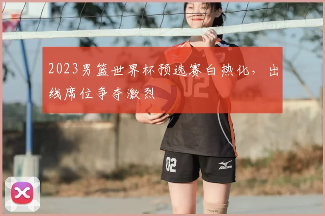 2023男篮世界杯预选赛白热化，出线席位争夺激烈