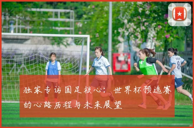 独家专访国足核心:世界杯预选赛的心路历程与未来展望