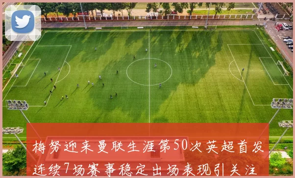 梅努迎来曼联生涯第50次英超首发连续7场赛事稳定出场表现引关注