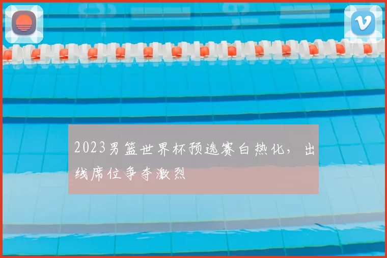 2023男篮世界杯预选赛白热化,出线席位争夺激烈