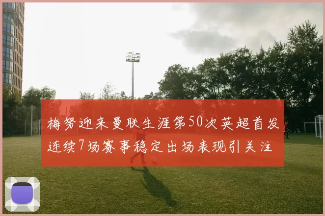 梅努迎来曼联生涯第50次英超首发连续7场赛事稳定出场表现引关注