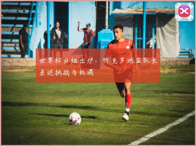 世界杯分组出炉,听克罗地亚队长亲述挑战与机遇