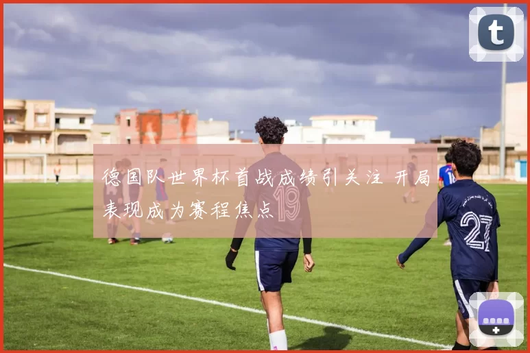 德国队世界杯首战成绩引关注 开局表现成为赛程焦点