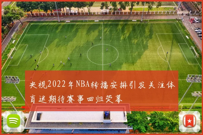 央视2022年NBA转播安排引发关注体育迷期待赛事回归荧幕