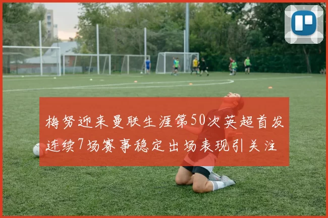 梅努迎来曼联生涯第50次英超首发连续7场赛事稳定出场表现引关注