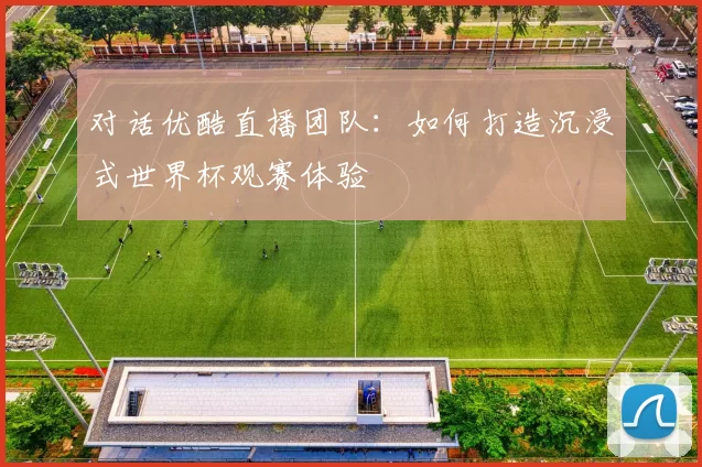 对话优酷直播团队:如何打造沉浸式世界杯观赛体验