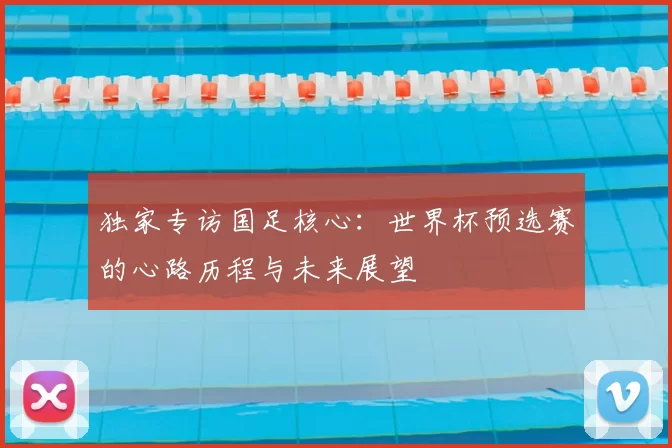 独家专访国足核心:世界杯预选赛的心路历程与未来展望