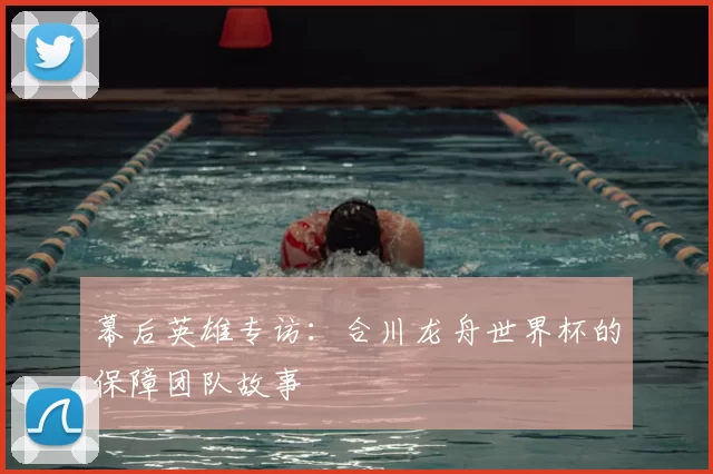 幕后英雄专访：合川龙舟世界杯的保障团队故事