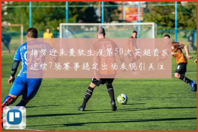 梅努迎来曼联生涯第50次英超首发连续7场赛事稳定出场表现引关注