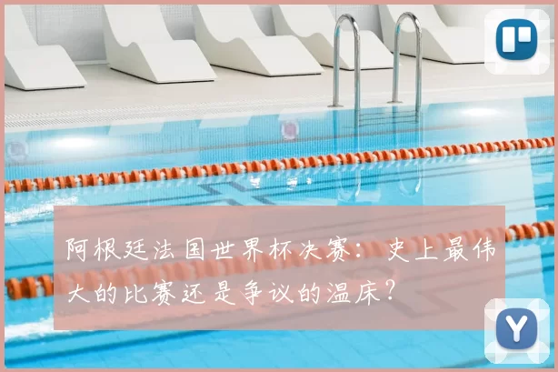 阿根廷法国世界杯决赛：史上最伟大的比赛还是争议的温床？
