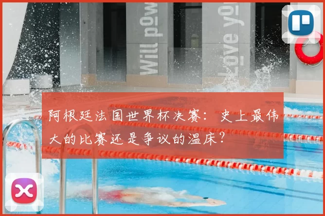 阿根廷法国世界杯决赛:史上最伟大的比赛还是争议的温床?