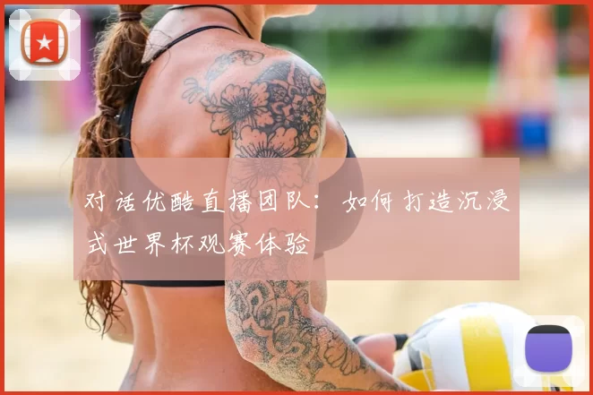 对话优酷直播团队:如何打造沉浸式世界杯观赛体验