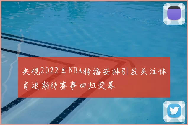 央视2022年NBA转播安排引发关注体育迷期待赛事回归荧幕