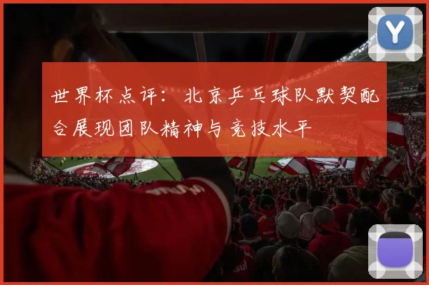 世界杯点评:北京乒乓球队默契配合展现团队精神与竞技水平