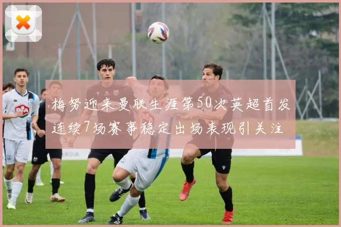 梅努迎来曼联生涯第50次英超首发连续7场赛事稳定出场表现引关注