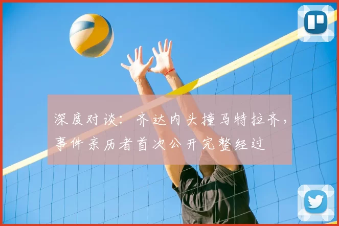 深度对谈:齐达内头撞马特拉齐,事件亲历者首次公开完整经过