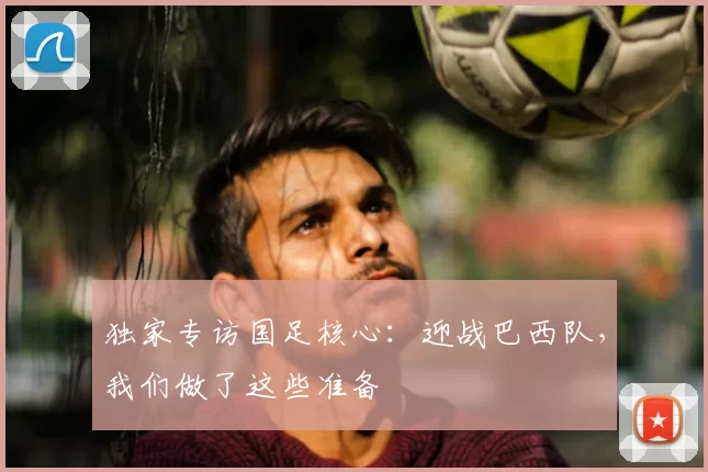 独家专访国足核心:迎战巴西队,我们做了这些准备