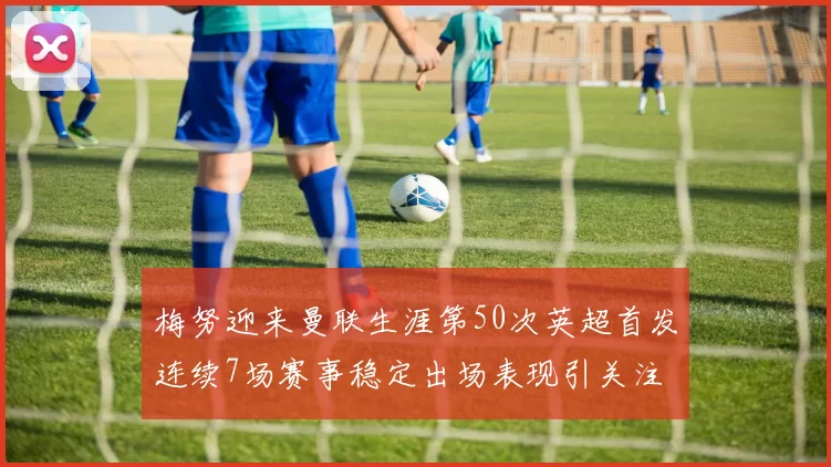 梅努迎来曼联生涯第50次英超首发连续7场赛事稳定出场表现引关注
