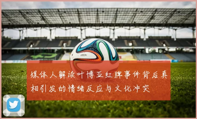 媒体人解读叶博亚红牌事件背后真相引发的情绪反应与文化冲突