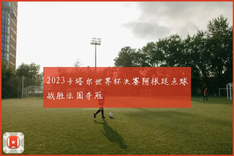 2023卡塔尔世界杯决赛阿根廷点球战胜法国夺冠