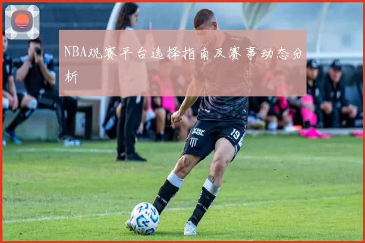 NBA观赛平台选择指南及赛事动态分析