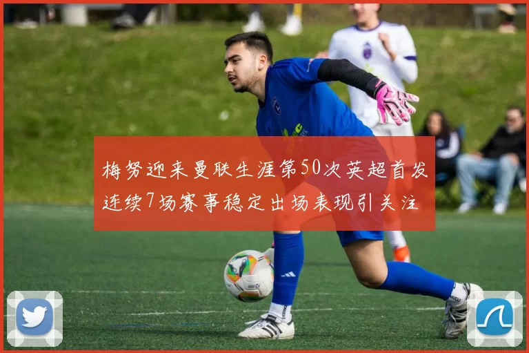梅努迎来曼联生涯第50次英超首发连续7场赛事稳定出场表现引关注