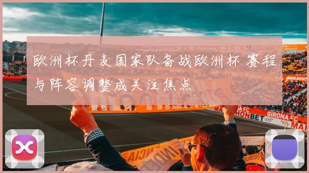 欧洲杯丹麦国家队备战欧洲杯 赛程与阵容调整成关注焦点