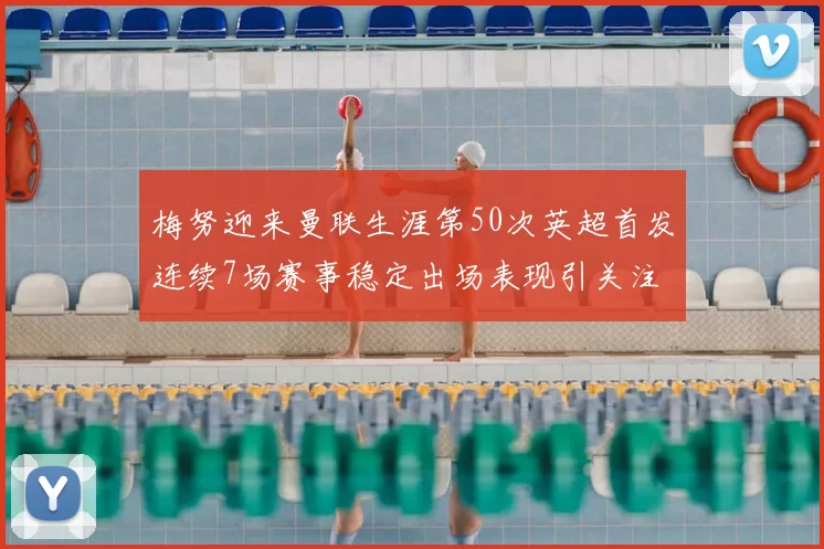 梅努迎来曼联生涯第50次英超首发连续7场赛事稳定出场表现引关注