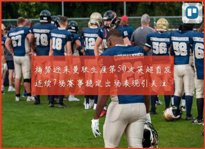 梅努迎来曼联生涯第50次英超首发连续7场赛事稳定出场表现引关注