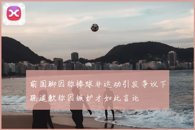 前国脚因称棒球非运动引发争议下跪道歉称因嫉妒才如此言论