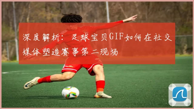 深度解析:足球宝贝GIF如何在社交媒体塑造赛事第二现场