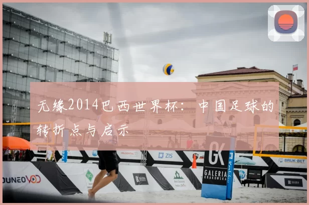 无缘2014巴西世界杯:中国足球的转折点与启示