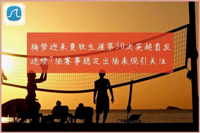 梅努迎来曼联生涯第50次英超首发连续7场赛事稳定出场表现引关注