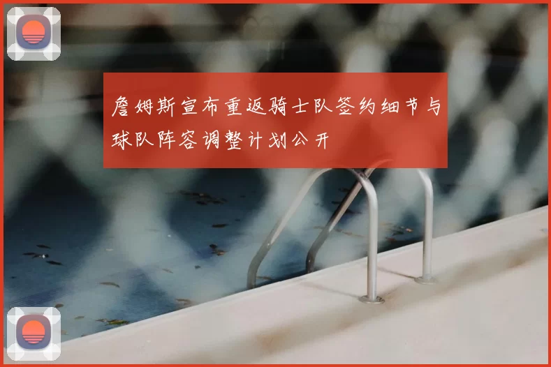 詹姆斯宣布重返骑士队签约细节与球队阵容调整计划公开