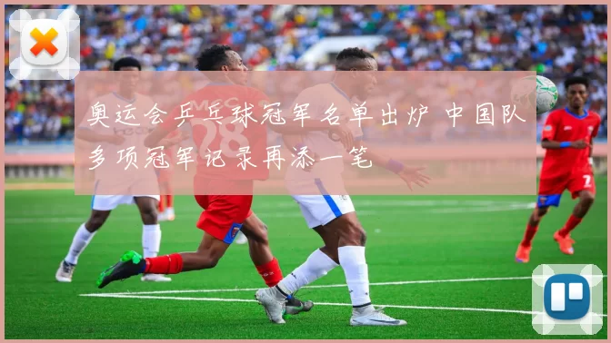 奥运会乒乓球冠军名单出炉 中国队多项冠军记录再添一笔
