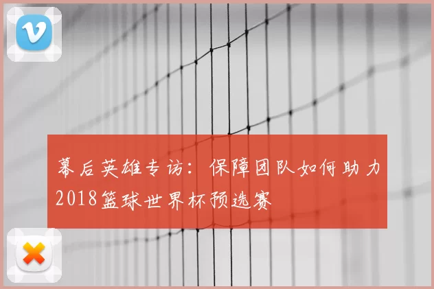 幕后英雄专访:保障团队如何助力2018篮球世界杯预选赛