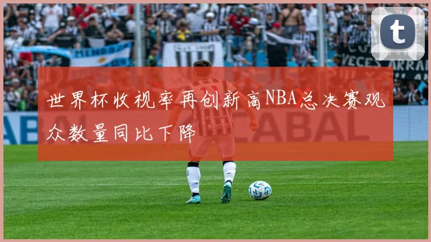 世界杯收视率再创新高NBA总决赛观众数量同比下降